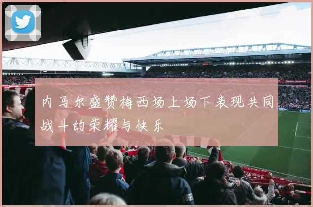 内马尔盛赞梅西场上场下表现共同战斗的荣耀与快乐