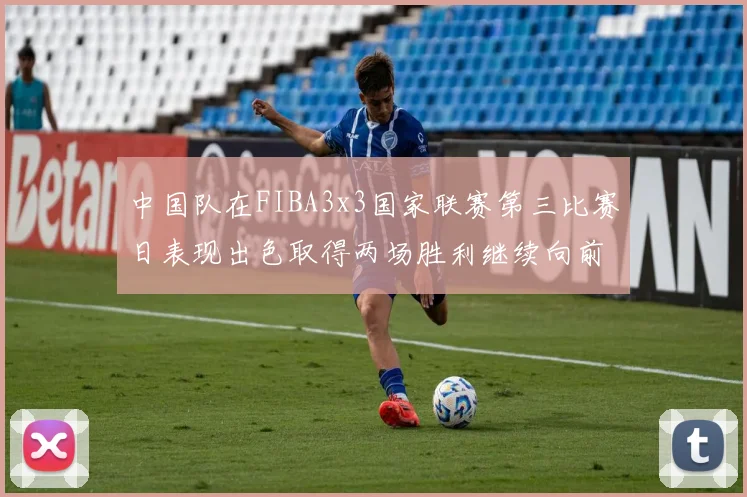 中国队在FIBA3x3国家联赛第三比赛日表现出色取得两场胜利继续向前迈进