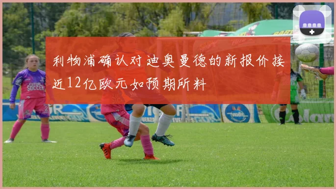 利物浦确认对迪奥曼德的新报价接近12亿欧元如预期所料
