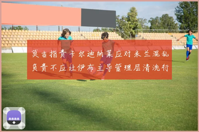 莫吉指责卡尔迪纳莱应对米兰混乱负责不应让伊布主导管理层清洗行动
