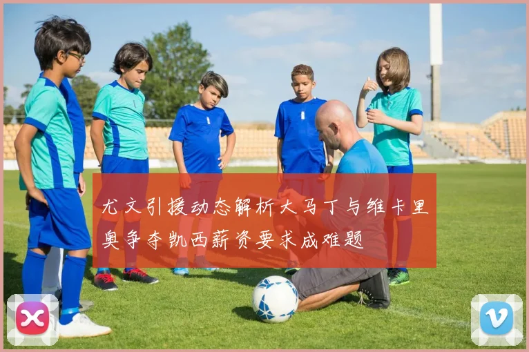 尤文引援动态解析大马丁与维卡里奥争夺凯西薪资要求成难题