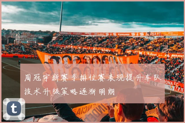 周冠宇新赛季排位赛表现提升车队技术升级策略逐渐明朗