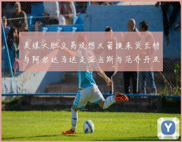 美媒大胆交易设想火箭换来莫兰特与阿尔达马送走亚当斯与范乔丹及两个选秀权