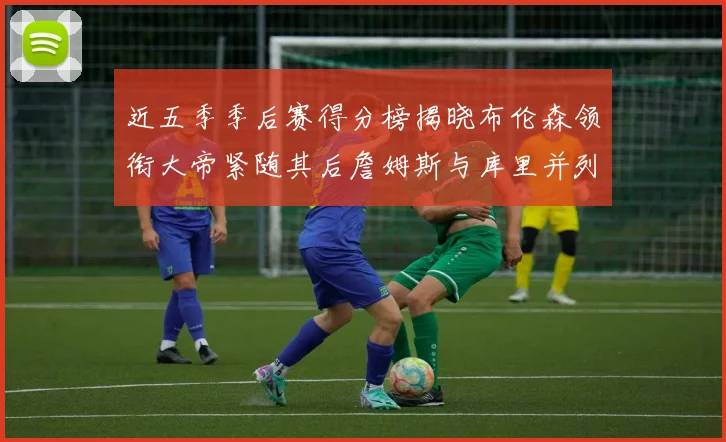 近五季季后赛得分榜揭晓布伦森领衔大帝紧随其后詹姆斯与库里并列第四