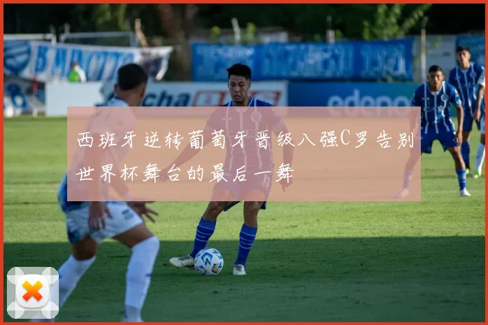 西班牙逆转葡萄牙晋级八强C罗告别世界杯舞台的最后一舞