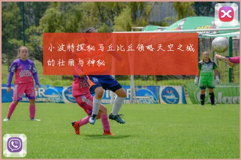 小波特探秘马丘比丘领略天空之城的壮丽与神秘