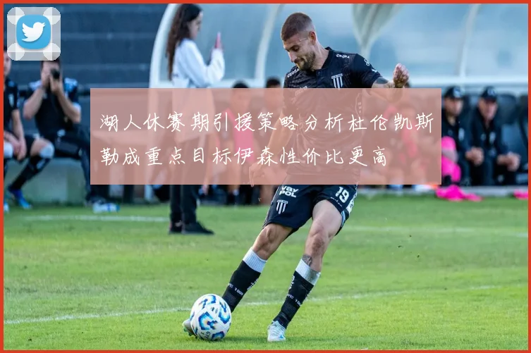 湖人休赛期引援策略分析杜伦凯斯勒成重点目标伊森性价比更高