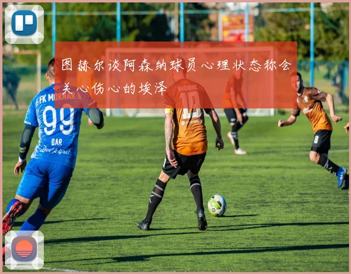 图赫尔谈阿森纳球员心理状态称会关心伤心的埃泽