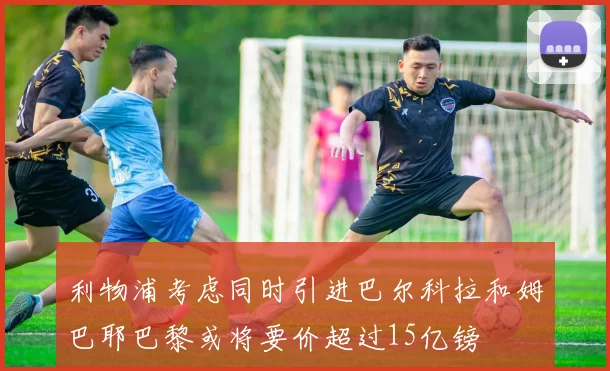 利物浦考虑同时引进巴尔科拉和姆巴耶巴黎或将要价超过15亿镑