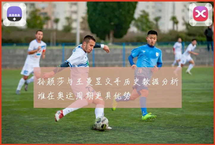 孙颖莎与王曼昱交手历史数据分析谁在奥运周期更具优势