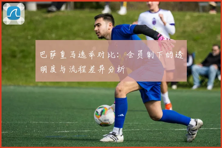 巴萨皇马选举对比：会员制下的透明度与流程差异分析