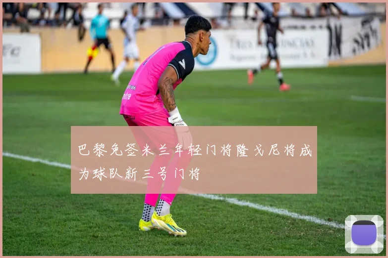 巴黎免签米兰年轻门将隆戈尼将成为球队新三号门将
