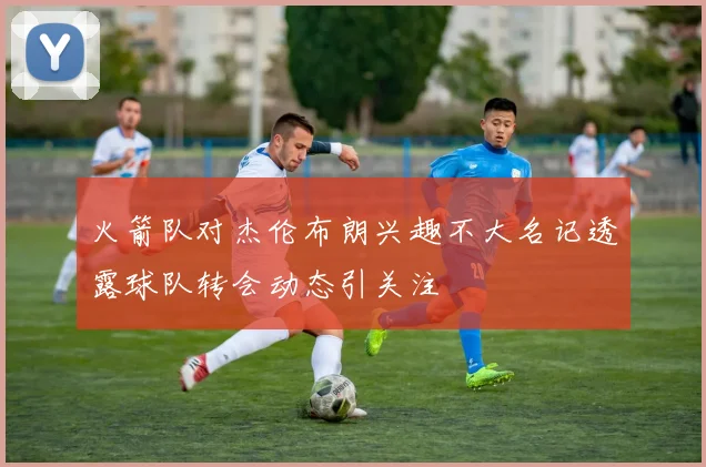火箭队对杰伦布朗兴趣不大名记透露球队转会动态引关注