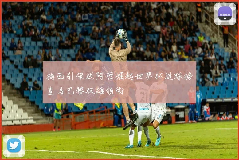 梅西引领迈阿密崛起世界杯进球榜皇马巴黎双雄领衔