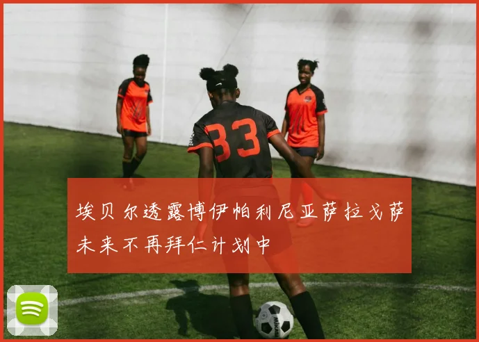 埃贝尔透露博伊帕利尼亚萨拉戈萨未来不再拜仁计划中