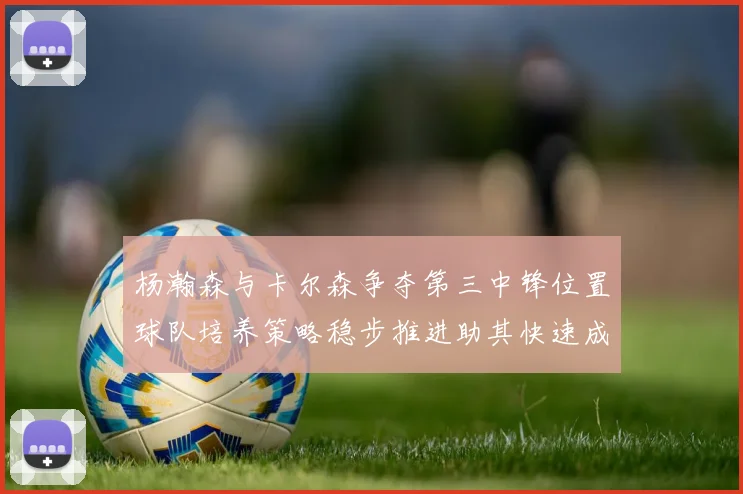 杨瀚森与卡尔森争夺第三中锋位置球队培养策略稳步推进助其快速成长